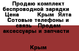 Продаю комплект беспроводной зарядки › Цена ­ 850 - Крым, Ялта Сотовые телефоны и связь » Продам аксессуары и запчасти   . Крым